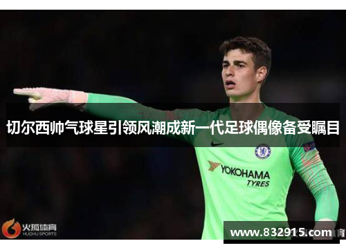 切尔西帅气球星引领风潮成新一代足球偶像备受瞩目