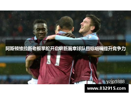 阿斯顿维拉新老板掌舵开启崭新篇章球队目标明确提升竞争力